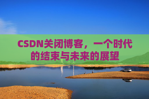 CSDN关闭博客，一个时代的结束与未来的展望
